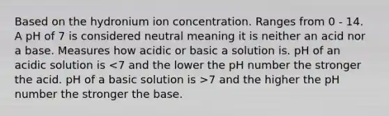 Based on the hydronium ion concentration. Ranges from 0 - 14. A pH of 7 is considered neutral meaning it is neither an acid nor a base. Measures how acidic or basic a solution is. pH of an acidic solution is 7 and the higher the pH number the stronger the base.