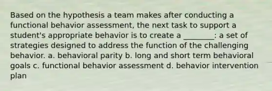 Based on the hypothesis a team makes after conducting a functional behavior assessment, the next task to support a student's appropriate behavior is to create a ________: a set of strategies designed to address the function of the challenging behavior. a. behavioral parity b. long and short term behavioral goals c. functional behavior assessment d. behavior intervention plan