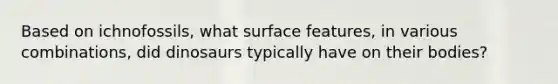 Based on ichnofossils, what surface features, in various combinations, did dinosaurs typically have on their bodies?