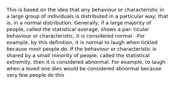 This is based on the idea that any behaviour or characteristic in a large group of individuals is distributed in a particular way; that is, in a normal distribution. Generally, if a large majority of people, called the statistical average, shows a par- ticular behaviour or characteristic, it is considered normal. -For example, by this definition, it is normal to laugh when tickled because most people do. If the behaviour or characteristic is shared by a small minority of people, called the statistical extremity, then it is considered abnormal. For example, to laugh when a loved one dies would be considered abnormal because very few people do this