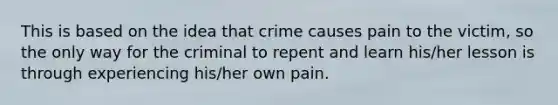 This is based on the idea that crime causes pain to the victim, so the only way for the criminal to repent and learn his/her lesson is through experiencing his/her own pain.