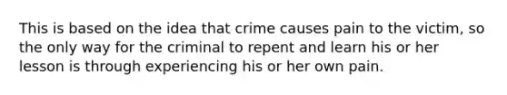 This is based on the idea that crime causes pain to the victim, so the only way for the criminal to repent and learn his or her lesson is through experiencing his or her own pain.