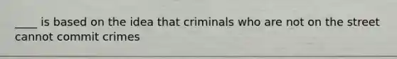 ____ is based on the idea that criminals who are not on the street cannot commit crimes