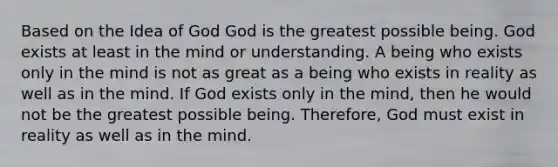 Based on the Idea of God God is the greatest possible being. God exists at least in the mind or understanding. A being who exists only in the mind is not as great as a being who exists in reality as well as in the mind. If God exists only in the mind, then he would not be the greatest possible being. Therefore, God must exist in reality as well as in the mind.