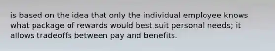 is based on the idea that only the individual employee knows what package of rewards would best suit personal needs; it allows tradeoffs between pay and benefits.