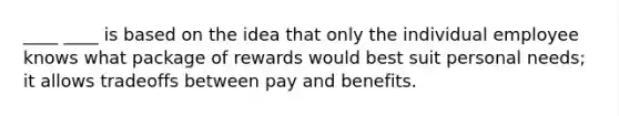 ____ ____ is based on the idea that only the individual employee knows what package of rewards would best suit personal needs; it allows tradeoffs between pay and benefits.