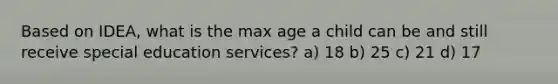 Based on IDEA, what is the max age a child can be and still receive special education services? a) 18 b) 25 c) 21 d) 17