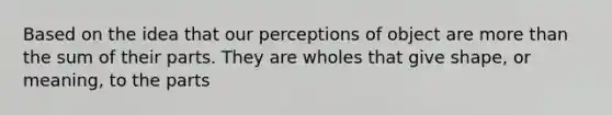 Based on the idea that our perceptions of object are more than the sum of their parts. They are wholes that give shape, or meaning, to the parts