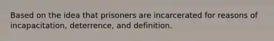 Based on the idea that prisoners are incarcerated for reasons of incapacitation, deterrence, and definition.