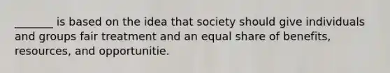 _______ is based on the idea that society should give individuals and groups fair treatment and an equal share of benefits, resources, and opportunitie.