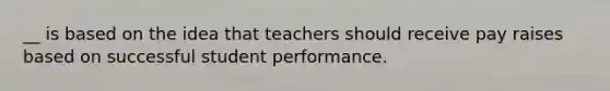 __ is based on the idea that teachers should receive pay raises based on successful student performance.