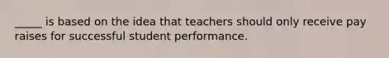 _____ is based on the idea that teachers should only receive pay raises for successful student performance.