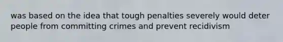 was based on the idea that tough penalties severely would deter people from committing crimes and prevent recidivism