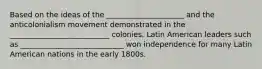 Based on the ideas of the _____________________ and the anticolonialism movement demonstrated in the ___________________________ colonies, Latin American leaders such as ____________________________ won independence for many Latin American nations in the early 1800s.