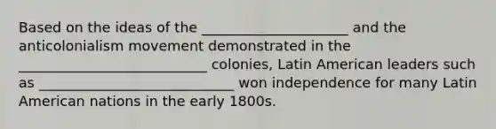 Based on the ideas of the _____________________ and the anticolonialism movement demonstrated in the ___________________________ colonies, Latin American leaders such as ____________________________ won independence for many Latin American nations in the early 1800s.