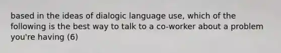 based in the ideas of dialogic language use, which of the following is the best way to talk to a co-worker about a problem you're having (6)