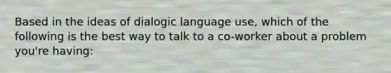 Based in the ideas of dialogic language use, which of the following is the best way to talk to a co-worker about a problem you're having: