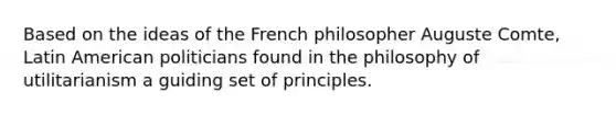 Based on the ideas of the French philosopher Auguste Comte, Latin American politicians found in the philosophy of utilitarianism a guiding set of principles.