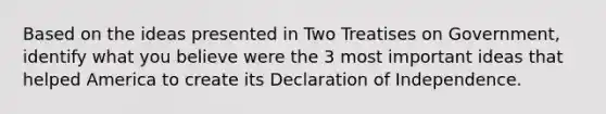 Based on the ideas presented in Two Treatises on Government, identify what you believe were the 3 most important ideas that helped America to create its Declaration of Independence.