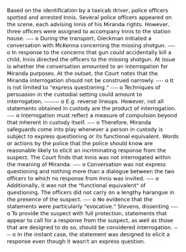 Based on the identification by a taxicab driver, police officers spotted and arrested Innis. Several police officers appeared on the scene, each advising Innis of his Miranda rights. However, three officers were assigned to accompany Innis to the station house. ---- o During the transport, Gleckman initiated a conversation with McKenna concerning the missing shotgun. ---- o In response to the concerns that gun could accidentally kill a child, Innis directed the officers to the missing shotgun. At issue is whether the conversation amounted to an interrogation for Miranda purposes. At the outset, the Court notes that the Miranda interrogation should not be construed narrowly. ---- o It is not limited to "express questioning." ---- o Techniques of persuasion in the custodial setting could amount to interrogation. -------- o E.g. reverse lineups. However, not all statements obtained in custody are the product of interrogation. ---- o Interrogation must reflect a measure of compulsion beyond that inherent in custody itself. ---- o Therefore, Miranda safeguards come into play whenever a person in custody is subject to express questioning or its functional equivalent. Words or actions by the police that the police should know are reasonable likely to elicit an incriminating response from the suspect. The Court finds that Innis was not interrogated within the meaning of Miranda. ---- o Conversation was not express questioning and nothing more than a dialogue between the two officers to which no response from Innis was invited. ---- o Additionally, it was not the "functional equivalent" of questioning. The officers did not carry on a lengthy harangue in the presence of the suspect. ---- o No evidence that the statements were particularly "evocative." Stevens, dissenting ---- o To provide the suspect with full protection, statements that appear to call for a response from the suspect, as well as those that are designed to do so, should be considered interrogation. ---- o In the instant case, the statement was designed to elicit a response even though it wasn't an express question.