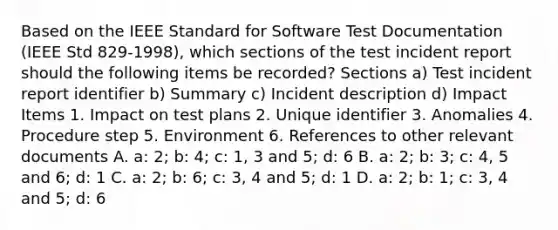 Based on the IEEE Standard for Software Test Documentation (IEEE Std 829-1998), which sections of the test incident report should the following items be recorded? Sections a) Test incident report identifier b) Summary c) Incident description d) Impact Items 1. Impact on test plans 2. Unique identifier 3. Anomalies 4. Procedure step 5. Environment 6. References to other relevant documents A. a: 2; b: 4; c: 1, 3 and 5; d: 6 B. a: 2; b: 3; c: 4, 5 and 6; d: 1 C. a: 2; b: 6; c: 3, 4 and 5; d: 1 D. a: 2; b: 1; c: 3, 4 and 5; d: 6