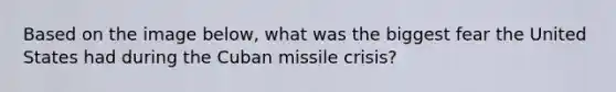 Based on the image below, what was the biggest fear the United States had during the Cuban missile crisis?