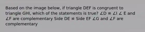 Based on the image below, if triangle DEF is congruent to triangle GHI, which of the statements is true? ∠D ≌ ∠I ∠ E and ∠F are complementary Side DE ≌ Side EF ∠G and ∠F are complementary