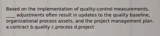 Based on the implementation of quality-control measurements, ____ adjustments often result in updates to the quality baseline, organizational process assets, and the project management plan. a.contract b.quality c.process d.project