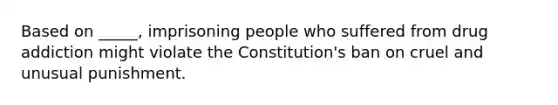 Based on _____, imprisoning people who suffered from drug addiction might violate the Constitution's ban on cruel and unusual punishment.