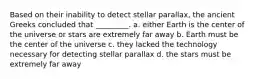 Based on their inability to detect stellar parallax, the ancient Greeks concluded that _________. a. either Earth is the center of the universe or stars are extremely far away b. Earth must be the center of the universe c. they lacked the technology necessary for detecting stellar parallax d. the stars must be extremely far away