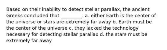 Based on their inability to detect stellar parallax, the ancient Greeks concluded that _________. a. either Earth is the center of the universe or stars are extremely far away b. Earth must be the center of the universe c. they lacked the technology necessary for detecting stellar parallax d. the stars must be extremely far away