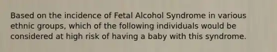 Based on the incidence of Fetal Alcohol Syndrome in various ethnic groups, which of the following individuals would be considered at high risk of having a baby with this syndrome.