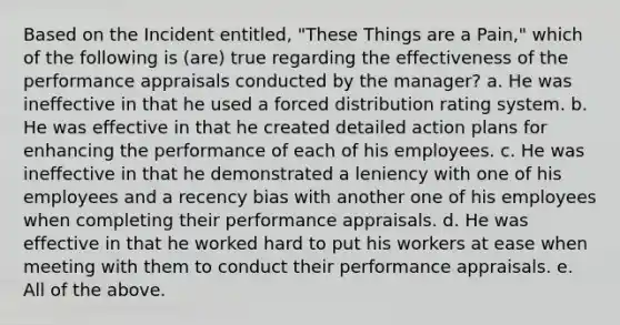 Based on the Incident entitled, "These Things are a Pain," which of the following is (are) true regarding the effectiveness of the performance appraisals conducted by the manager? a. He was ineffective in that he used a forced distribution rating system. b. He was effective in that he created detailed action plans for enhancing the performance of each of his employees. c. He was ineffective in that he demonstrated a leniency with one of his employees and a recency bias with another one of his employees when completing their performance appraisals. d. He was effective in that he worked hard to put his workers at ease when meeting with them to conduct their performance appraisals. e. All of the above.