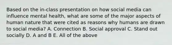 Based on the in-class presentation on how social media can influence mental health, what are some of the major aspects of human nature that were cited as reasons why humans are drawn to social media? A. Connection B. Social approval C. Stand out socially D. A and B E. All of the above