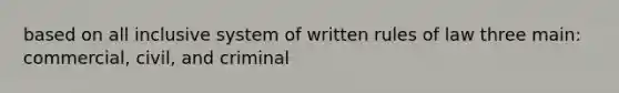 based on all inclusive system of written rules of law three main: commercial, civil, and criminal