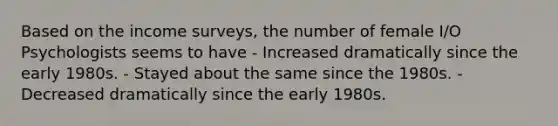 Based on the income surveys, the number of female I/O Psychologists seems to have - Increased dramatically since the early 1980s. - Stayed about the same since the 1980s. - Decreased dramatically since the early 1980s.