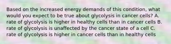 Based on the increased energy demands of this condition, what would you expect to be true about glycolysis in cancer cells? A. rate of glycolysis is higher in healthy cells than in cancer cells B. rate of glycolysis is unaffected by the cancer state of a cell C. rate of glycolysis is higher in cancer cells than in healthy cells