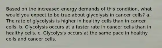 Based on the increased energy demands of this condition, what would you expect to be true about glycolysis in cancer cells? a. The rate of glycolysis is higher in healthy cells than in cancer cells. b. Glycolysis occurs at a faster rate in cancer cells than in healthy cells. c. Glycolysis occurs at the same pace in healthy cells and cancer cells.