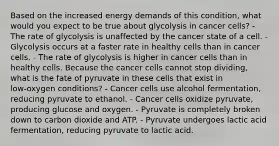 Based on the increased energy demands of this condition, what would you expect to be true about glycolysis in cancer cells? - The rate of glycolysis is unaffected by the cancer state of a cell. - Glycolysis occurs at a faster rate in healthy cells than in cancer cells. - The rate of glycolysis is higher in cancer cells than in healthy cells. Because the cancer cells cannot stop dividing, what is the fate of pyruvate in these cells that exist in low‑oxygen conditions? - Cancer cells use alcohol fermentation, reducing pyruvate to ethanol. - Cancer cells oxidize pyruvate, producing glucose and oxygen. - Pyruvate is completely broken down to carbon dioxide and ATP. - Pyruvate undergoes lactic acid fermentation, reducing pyruvate to lactic acid.