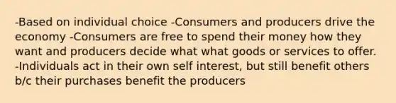 -Based on individual choice -Consumers and producers drive the economy -Consumers are free to spend their money how they want and producers decide what what goods or services to offer. -Individuals act in their own self interest, but still benefit others b/c their purchases benefit the producers