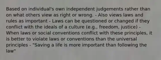 Based on individual's own independent judgements rather than on what others view as right or wrong. - Also views laws and rules as important - Laws can be questioned or changed if they conflict with the ideals of a culture (e.g., freedom, justice) - When laws or social conventions conflict with these principles, it is better to violate laws or conventions than the universal principles - "Saving a life is more important than following the law"