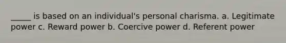 _____ is based on an individual's personal charisma. a. Legitimate power c. Reward power b. Coercive power d. Referent power