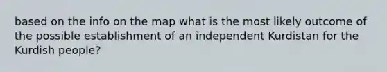 based on the info on the map what is the most likely outcome of the possible establishment of an independent Kurdistan for the Kurdish people?