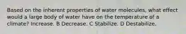 Based on the inherent properties of water molecules, what effect would a large body of water have on the temperature of a climate? Increase. B Decrease. C Stabilize. D Destabilize.