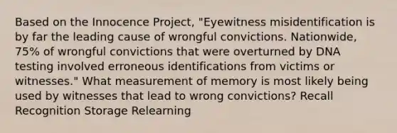 Based on the Innocence Project, "Eyewitness misidentification is by far the leading cause of wrongful convictions. Nationwide, 75% of wrongful convictions that were overturned by DNA testing involved erroneous identifications from victims or witnesses." What measurement of memory is most likely being used by witnesses that lead to wrong convictions? Recall Recognition Storage Relearning