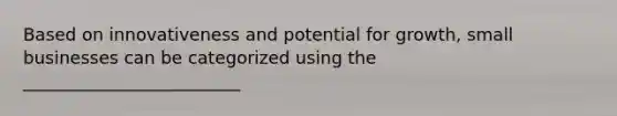 Based on innovativeness and potential for growth, small businesses can be categorized using the _________________________