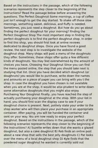 Based on the instructions in the passage, which of the following scenarios represents the step closer to the beginning of the instructions? Read the passage below before answering the questions. The Perfect Doughnut Some mornings, a cup of coffee just isn't enough to get the day started. To shake off those slow mornings, something sweet, delicious, and fluffy is needed. Sometimes, you just need a doughnut. But how do you go about finding the perfect doughnut for your morning? Finding the Perfect Doughnut Shop The most important step in finding the perfect doughnuts is to find the perfect doughnut shop. In order to find this shop, you should first look at online reviews dedicated to doughnut shops. Once you have found a good review, the next step is to investigate the website of the doughnut shop. Many shops will post a menu of the doughnuts they offer. Sometimes, these shops offer quite a few different kinds of doughnuts. You may feel overwhelmed by the amount of choices you have. Choosing Your Doughnut Since you can find the menu posted online, the step that you should take next is studying that list. Once you have decided which doughnut (or doughnuts) you would like to purchase, write down the names and amounts on a piece of paper you can bring with you t the shop. In case the doughnut you have chosen is not available when you are at the shop, it would be also prudent to write down some alternative doughnuts that you might also enjoy. Purchasing Your Doughnut Finally, you have reached the step of actually purchasing your doughnut at the shop. With your list in hand, you should first scan the display case to see if your doughnut choice is present. Next, politely state your order to the shop worker who will then place your purchase in an appropriate container. After paying, you will be handed the container and sent on your way. You are now ready to enjoy your perfect doughnut. Based on the instructions in the passage, which of the following scenarios represents the step closer to the beginning of the instructions? A) Suzette writes down that she wants a glazed doughnut, but also a cake doughnut B) Rob finds an online post about a new shop that sells the best jelly doughnuts C) Pat looks over the menu of a local doughnut shop D) Kyle finds that the powdered sugar doughnut he wanted is currently sold out