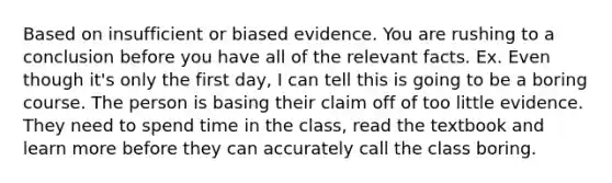 Based on insufficient or biased evidence. You are rushing to a conclusion before you have all of the relevant facts. Ex. Even though it's only the first day, I can tell this is going to be a boring course. The person is basing their claim off of too little evidence. They need to spend time in the class, read the textbook and learn more before they can accurately call the class boring.