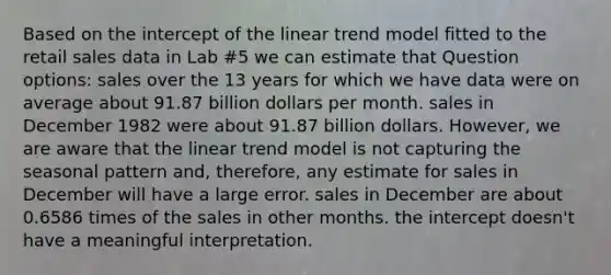 Based on the intercept of the linear trend model fitted to the retail sales data in Lab #5 we can estimate that Question options: sales over the 13 years for which we have data were on average about 91.87 billion dollars per month. sales in December 1982 were about 91.87 billion dollars. However, we are aware that the linear trend model is not capturing the seasonal pattern and, therefore, any estimate for sales in December will have a large error. sales in December are about 0.6586 times of the sales in other months. the intercept doesn't have a meaningful interpretation.