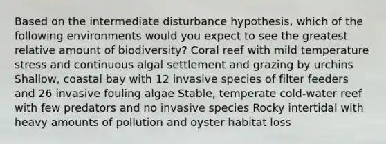 Based on the intermediate disturbance hypothesis, which of the following environments would you expect to see the greatest relative amount of biodiversity? Coral reef with mild temperature stress and continuous algal settlement and grazing by urchins Shallow, coastal bay with 12 <a href='https://www.questionai.com/knowledge/k6K7MkZkL4-invasive-species' class='anchor-knowledge'>invasive species</a> of filter feeders and 26 invasive fouling algae Stable, temperate cold-water reef with few predators and no invasive species Rocky intertidal with heavy amounts of pollution and oyster habitat loss